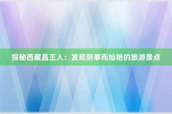 探秘西藏昌王人：发现阴事而灿艳的旅游景点